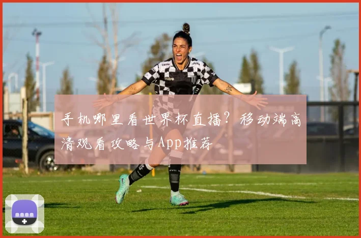 手机哪里看世界杯直播？移动端高清观看攻略与App推荐