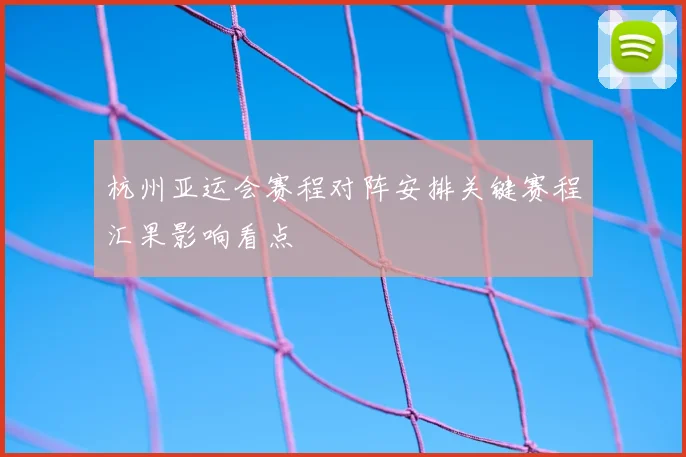 杭州亚运会赛程对阵安排关键赛程汇果影响看点