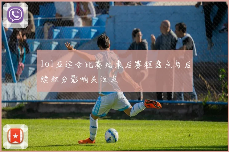 lol亚运会比赛结束后赛程盘点与后续积分影响关注点