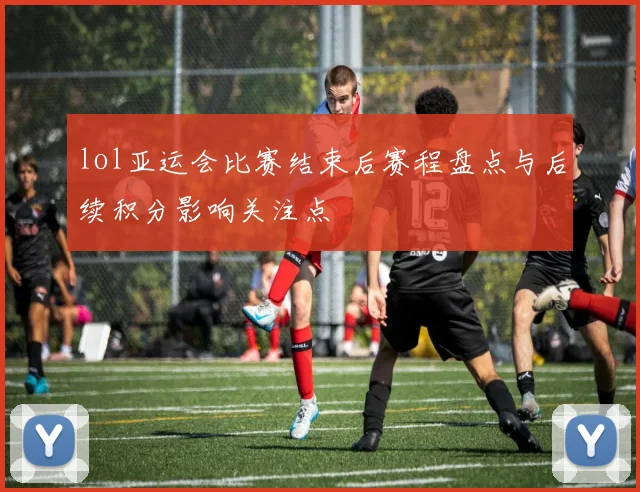 lol亚运会比赛结束后赛程盘点与后续积分影响关注点