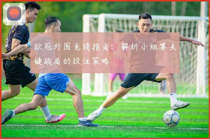 欧冠外围竞猜指南：解析小组赛关键战局的投注策略