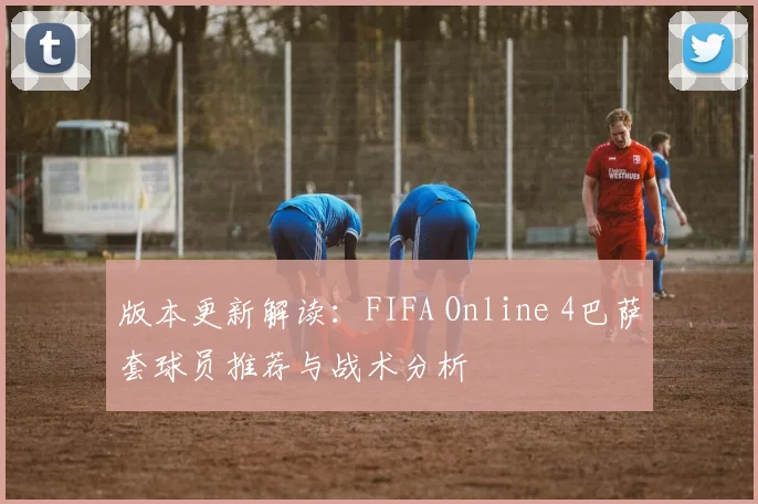 版本更新解读：FIFA Online 4巴萨套球员推荐与战术分析