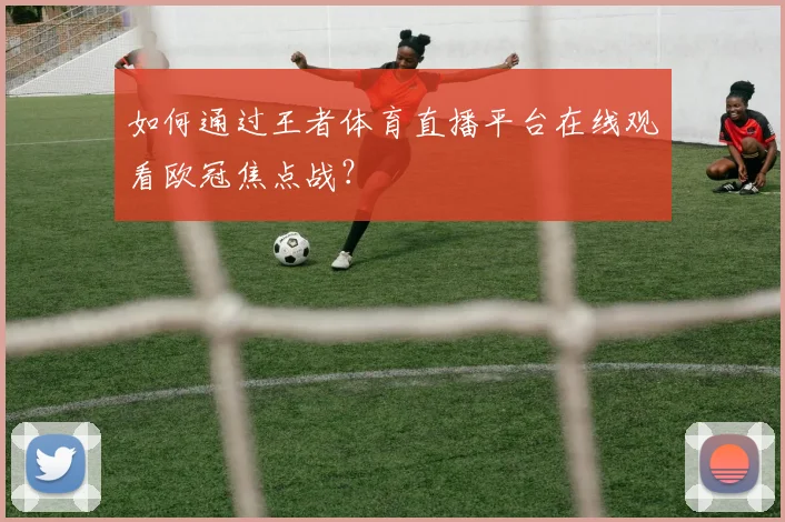 如何通过王者体育直播平台在线观看欧冠焦点战?