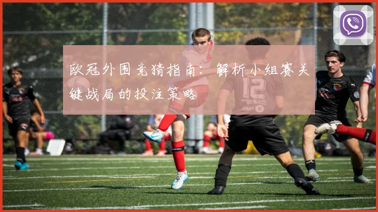 欧冠外围竞猜指南：解析小组赛关键战局的投注策略