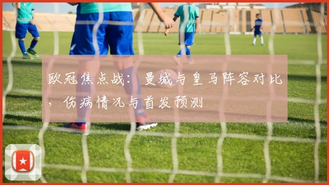 欧冠焦点战：曼城与皇马阵容对比，伤病情况与首发预测